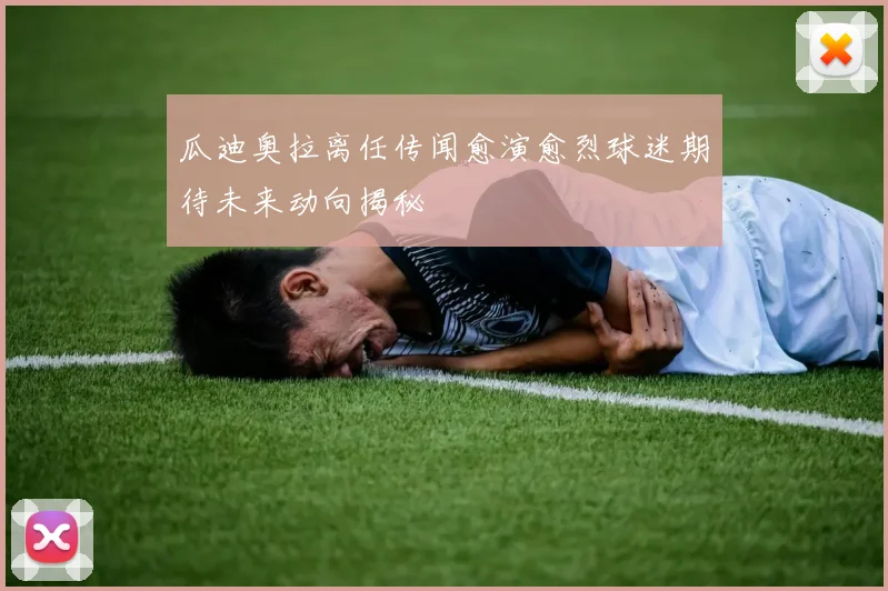 瓜迪奥拉离任传闻愈演愈烈球迷期待未来动向揭秘