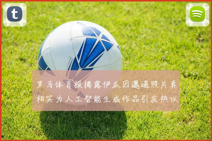 罗马体育报揭露伊瓜因邋遢照片真相实为人工智能生成作品引发热议