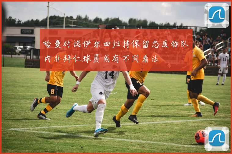 哈曼对诺伊尔回归持保留态度称队内非拜仁球员或有不同看法