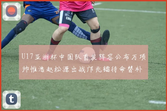 U17亚洲杯中国队首发阵容公布万项帅惟浩赵松源出战邝兆镭待命替补
