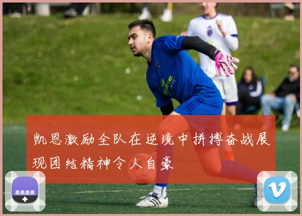 凯恩激励全队在逆境中拼搏奋战展现团结精神令人自豪