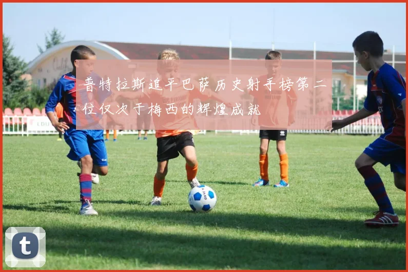 普特拉斯追平巴萨历史射手榜第二位仅次于梅西的辉煌成就