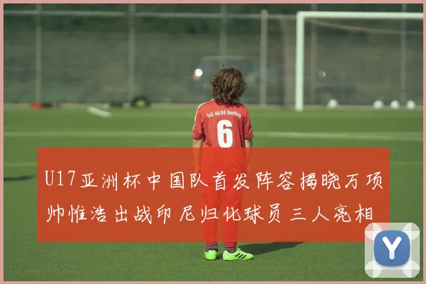 U17亚洲杯中国队首发阵容揭晓万项帅惟浩出战印尼归化球员三人亮相