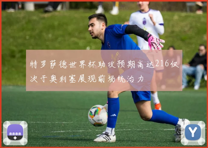 特罗萨德世界杯助攻预期高达216仅次于奥利塞展现前场统治力