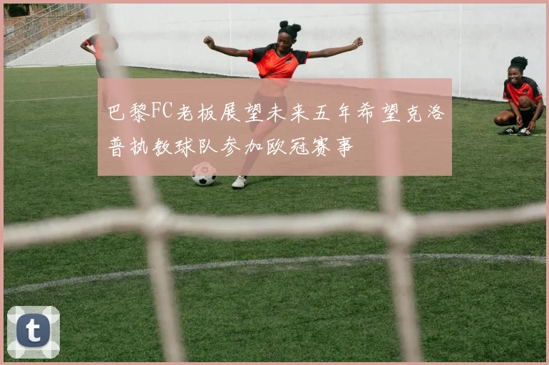 巴黎FC老板展望未来五年希望克洛普执教球队参加欧冠赛事