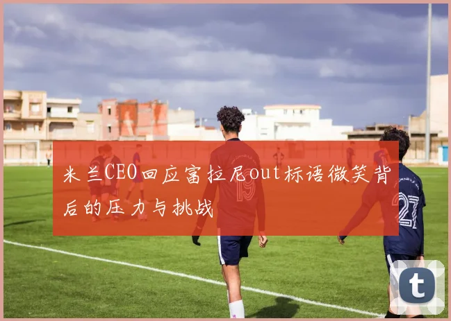 米兰CEO回应富拉尼out标语微笑背后的压力与挑战