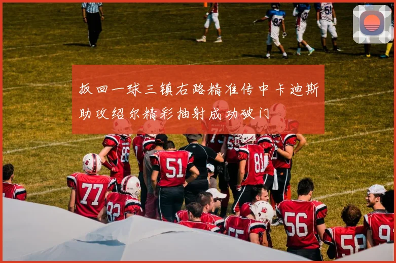 扳回一球三镇右路精准传中卡迪斯助攻绍尔精彩抽射成功破门