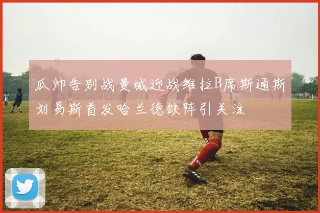 瓜帅告别战曼城迎战维拉B席斯通斯刘易斯首发哈兰德缺阵引关注