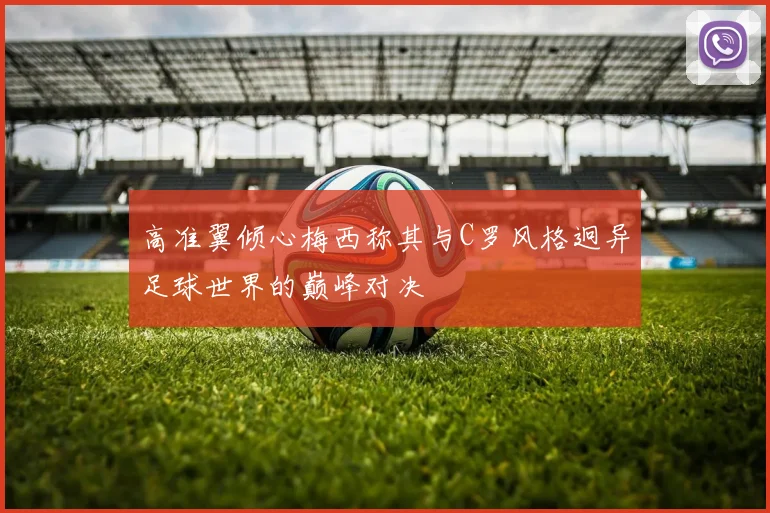 高准翼倾心梅西称其与C罗风格迥异足球世界的巅峰对决