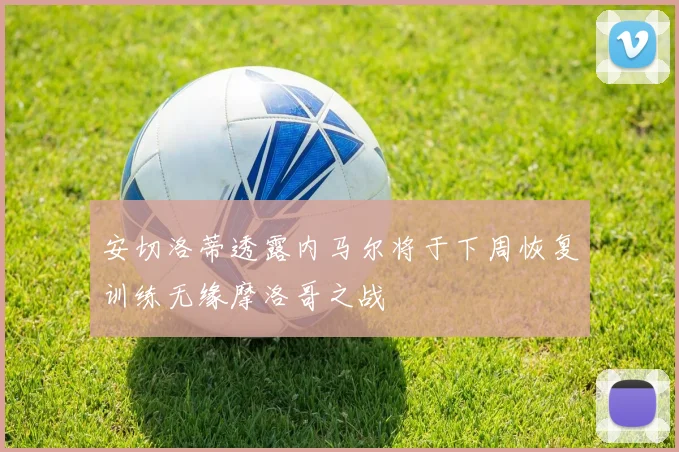 安切洛蒂透露内马尔将于下周恢复训练无缘摩洛哥之战