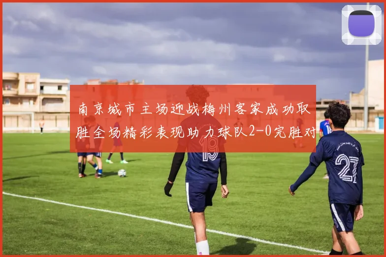 南京城市主场迎战梅州客家成功取胜全场精彩表现助力球队2-0完胜对手