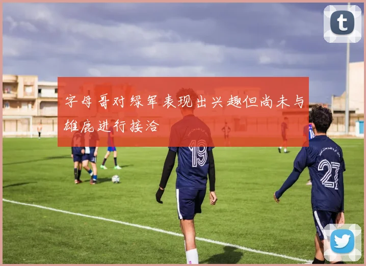 字母哥对绿军表现出兴趣但尚未与雄鹿进行接洽